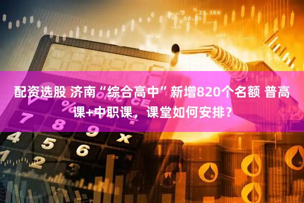 配资选股 济南“综合高中”新增820个名额 普高课+中职课，课堂如何安排？