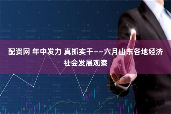配资网 年中发力 真抓实干——六月山东各地经济社会发展观察
