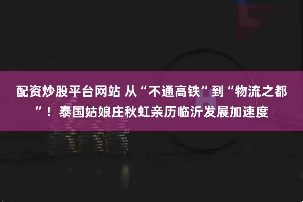 配资炒股平台网站 从“不通高铁”到“物流之都”！泰国姑娘庄秋虹亲历临沂发展加速度