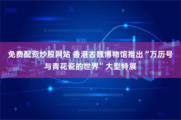免费配资炒股网站 香港古魏博物馆推出“万历号与青花瓷的世界”大型特展