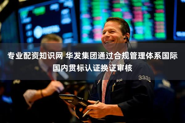 专业配资知识网 华发集团通过合规管理体系国际国内贯标认证换证审核