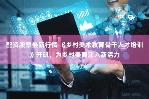 配资股票最新行情 《乡村美术教育骨干人才培训》开班，为乡村美育注入新活力