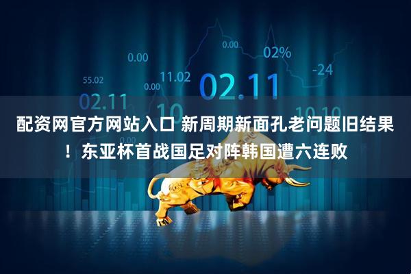 配资网官方网站入口 新周期新面孔老问题旧结果！东亚杯首战国足对阵韩国遭六连败