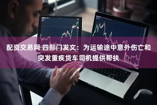 配资交易网 四部门发文：为运输途中意外伤亡和突发重疾货车司机提供帮扶