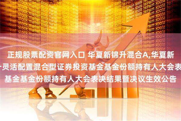 正规股票配资官网入口 华夏新锦升混合A,华夏新锦升混合C: 华夏新锦升灵活配置混合型证券投资基金基金份额持有人大会表决结果暨决议生效公告