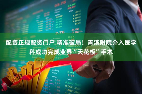 配资正规配资门户 精准破局！青滨附院介入医学科成功完成业界“天花板”手术