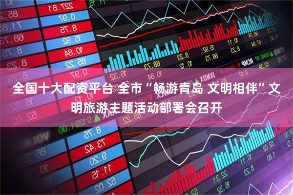 全国十大配资平台 全市“畅游青岛 文明相伴”文明旅游主题活动部署会召开
