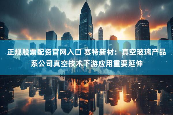 正规股票配资官网入口 赛特新材：真空玻璃产品系公司真空技术下游应用重要延伸