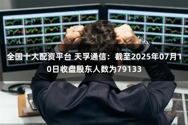 全国十大配资平台 天孚通信：截至2025年07月10日收盘股东人数为79133