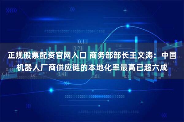 正规股票配资官网入口 商务部部长王文涛：中国机器人厂商供应链的本地化率最高已超六成