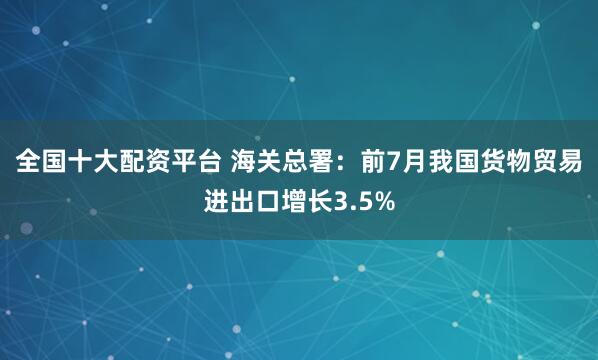 全国十大配资平台 海关总署：前7月我国货物贸易进出口增长3.5%