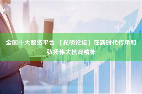 全国十大配资平台 【光明论坛】在新时代传承和弘扬伟大抗战精神