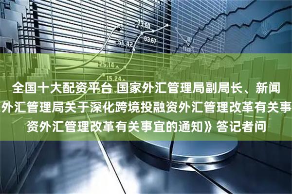 全国十大配资平台 国家外汇管理局副局长、新闻发言人李斌就《国家外汇管理局关于深化跨境投融资外汇管理改革有关事宜的通知》答记者问