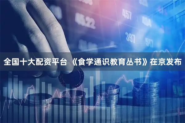 全国十大配资平台 《食学通识教育丛书》在京发布