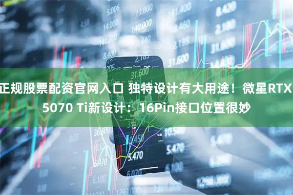 正规股票配资官网入口 独特设计有大用途！微星RTX 5070 Ti新设计：16Pin接口位置很妙