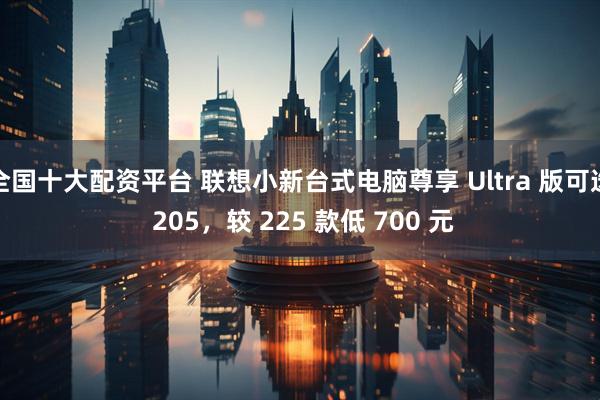全国十大配资平台 联想小新台式电脑尊享 Ultra 版可选 205，较 225 款低 700 元