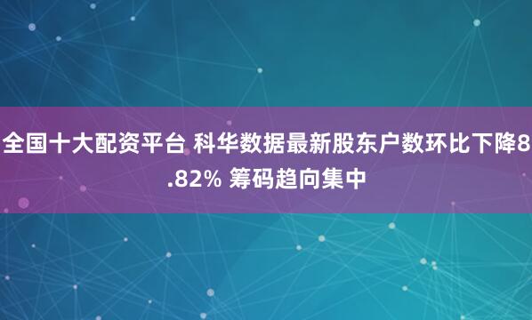 全国十大配资平台 科华数据最新股东户数环比下降8.82% 筹码趋向集中