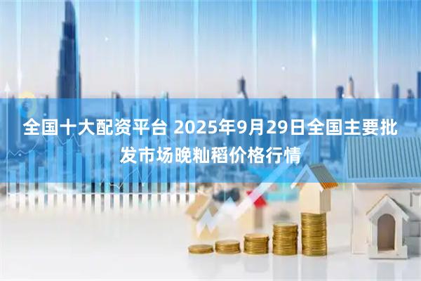 全国十大配资平台 2025年9月29日全国主要批发市场晚籼稻价格行情